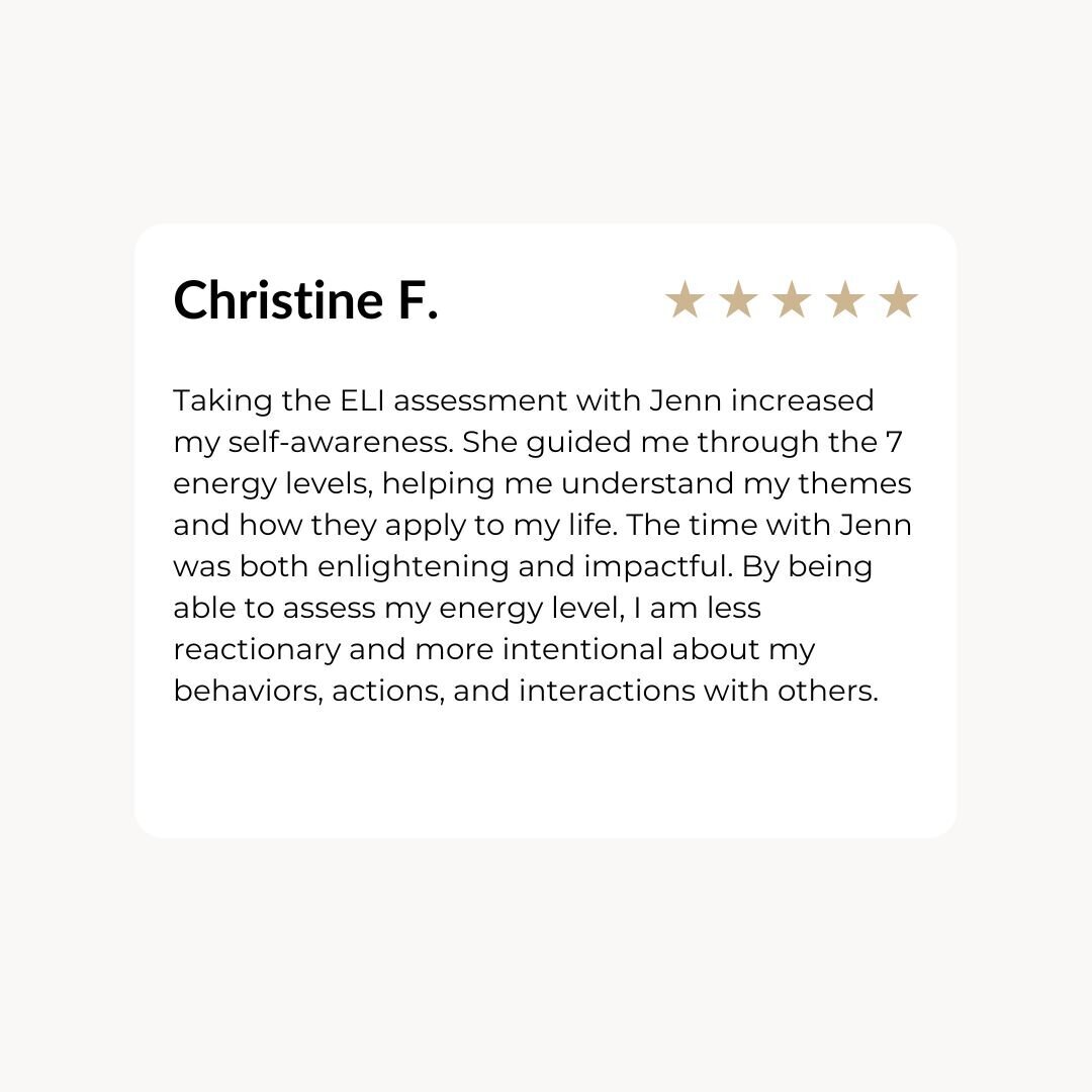 Taking the ELI assessment with Jenn increased my self-awareness. She guided me through the 7 energy levels, helping me understand my themes and how they apply to my life. The time with Jenn was both enlightening and impactful. By being able to assess my energy level, I am less reactionary and more intentional about my behaviors, actions, and interactions with others.