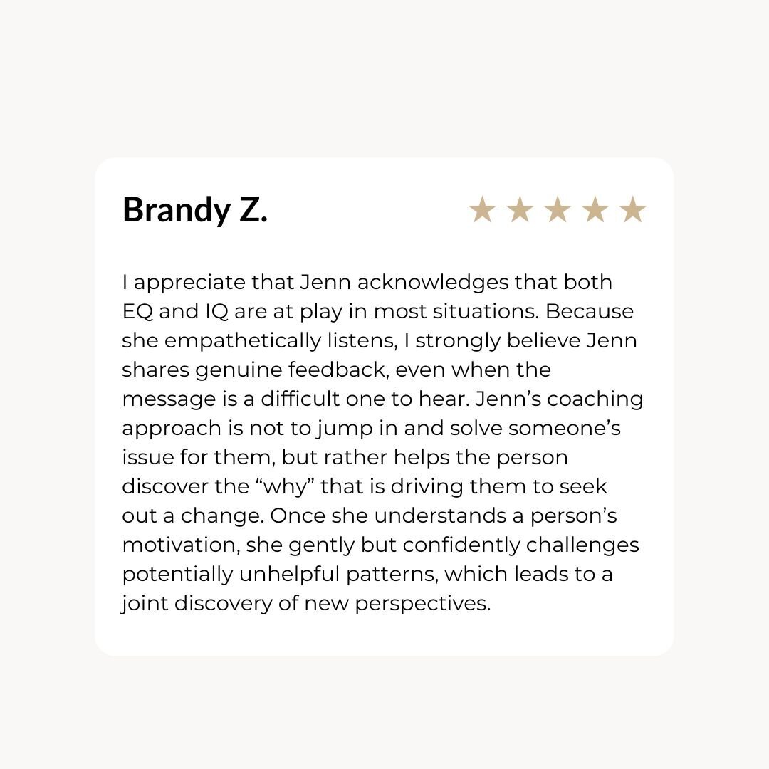 I appreciate that Jenn acknowledges that both EQ and IQ are at play in most situations. Because she empathetically listens, I strongly believe Jenn shares genuine feedback, even when the message is a difficult one to hear. Jenn’s coaching approach is not to jump in and solve someone’s issue for them, but rather helps the person discover the “why” that is driving them to seek out a change. Once she understands a person’s motivation, she gently but confidently challenges potentially unhelpful patterns, which leads to a joint discovery of new perspectives.