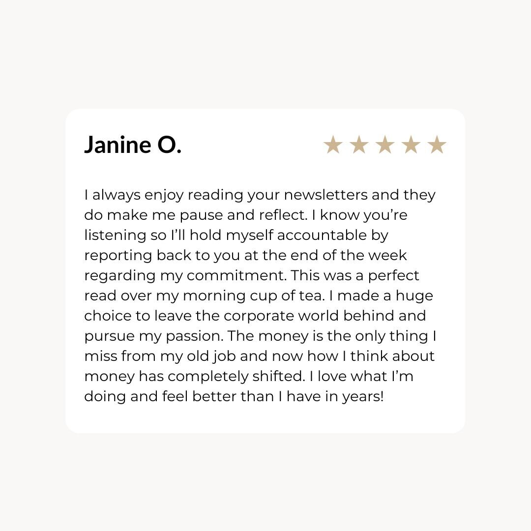 I always enjoy reading your newsletters and they do make me pause and reflect. I know you’re listening so I’ll hold myself accountable by reporting back to you at the end of the week regarding my commitment. This was a perfect read over my morning cup of tea. I made a huge choice to leave the corporate world behind and pursue my passion. The money is the only thing I miss from my old job and now how I think about money has completely shifted. I love what I’m doing and feel better than I have in years!