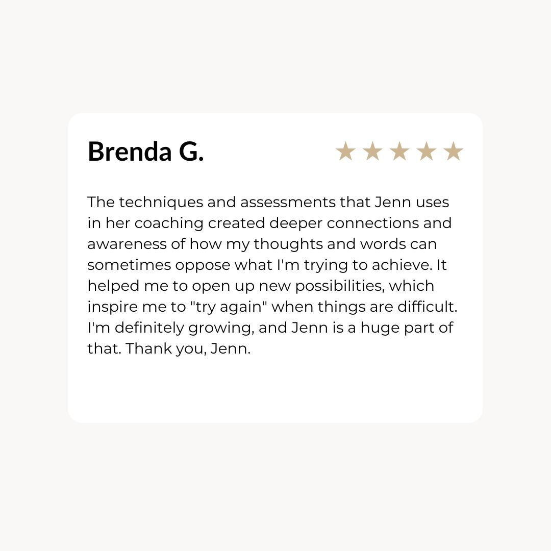 The techniques and assessments that Jenn uses in her coaching created deeper connections and awareness of how my thoughts and words can sometimes oppose what I'm trying to achieve. It helped me to open up new possibilities, which inspire me to "try again" when things are difficult. I'm definitely growing, and Jenn is a huge part of that. Thank you, Jenn.