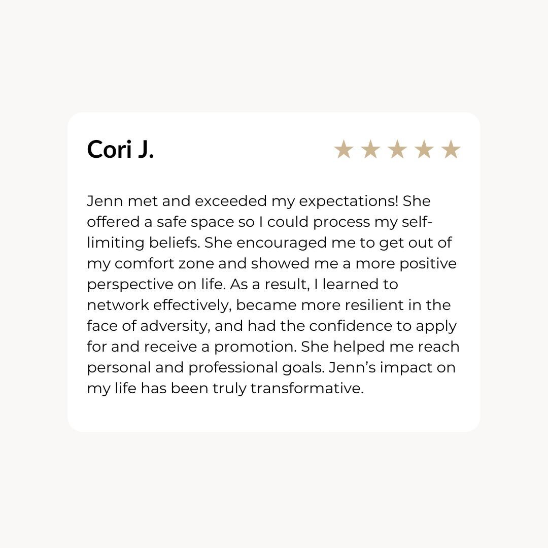 Jenn met and exceeded my expectations! She offered a safe space so I could process my self-limiting beliefs. She encouraged me to get out of my comfort zone and showed me a more positive perspective on life. As a result, I learned to network effectively, became more resilient in the face of adversity, and had the confidence to apply for and receive a promotion. She helped me reach personal and professional goals. Jenn’s impact on my life has been truly transformative.