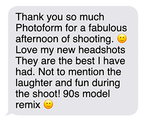 "Thank you so much Photoform for a fabulous afternoon of shooting.  Love my new headshots.  They are the best I have had.  Not to mention the laughter and fun during the shoot. 90s model remix."