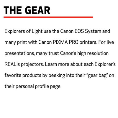 THE GEAR  Explorers of Light use the Canon EOS System and many print with Canon PIXMA PRO printers. For live presentations, many trust Canon’s high resolution REALis projectors. Learn more about each Explorer’s favorite products by peeking into their “gear bag” on their personal profile page.