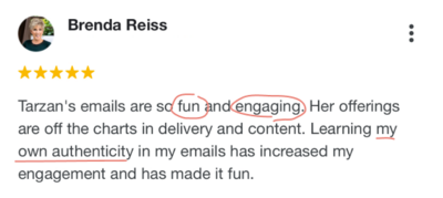 Screenshot of 5-star google testimonial from Benda Reiss, and short-haired white woman. It reads, “Tarzan’s emails are so fun and engaging. Her offerings are off the charts on delivery and content. Learning my own authenticity in my emails has increased engagement and made it fun.”