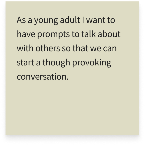 As a young adult I want to have prompts to talk about with others so that we can start a though provoking conversation.