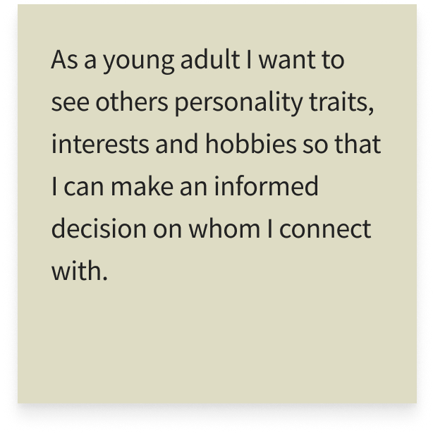 As a young adult I want to see others personality traits, interests and hobbies so that I can make an informed decision on whom I connect with.
