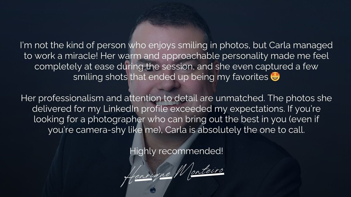 A testimonial image featuring a professional business headshot recommendation by Henrique Monteiro. The text highlights Carla’s ability to create a relaxed and enjoyable photoshoot experience, even for those who aren’t naturally comfortable in front of the camera. Henrique praises Carla’s professionalism and attention to detail, noting that the photos exceeded expectations for his LinkedIn profile. He strongly recommends Carla for her exceptional photography skills