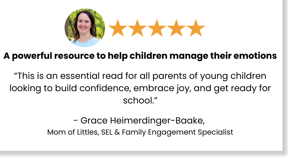 Five stars: A powerful resource to help children manage their emotions "This is an essential read for all parents of young children looking to build confidence, embrace joy, and get ready for school." - Grace Heimerdinger-Baake, Mom of Littles, SEL & Family Engagement Specialist