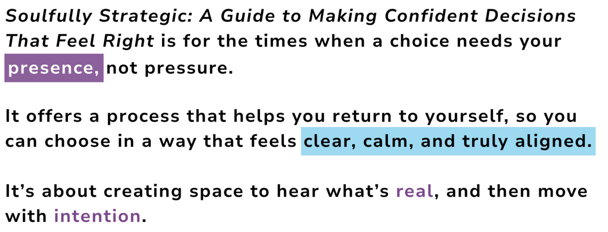 Soulfully Strategic: An Entrepreneur's Guide to Making Confident Decisions That Feel Right is for the times when a choice needs your         

It offers a process that helps you return to yourself, so you can choose in a way that feels clear, calm, and truly aligned. 

It’s about creating space to hear what’s real, and then move with intention.