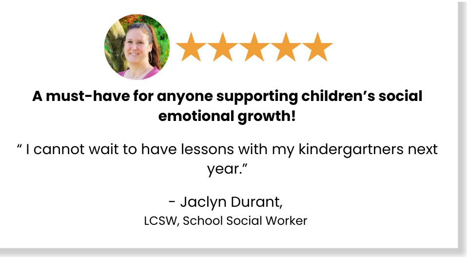 Five stars: A must-have for anyone supporting children's social emotional growth! "I cannot wait to have lessons with my kindergartners next year." - Jacyln Durant, LCSW, School Social Worker