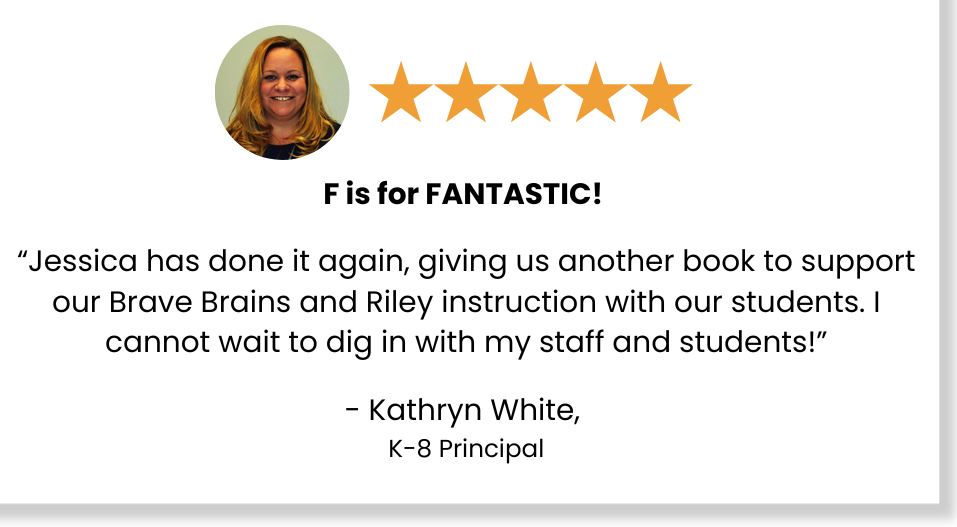 Five stars: F is for FANTASTIC! "Jessica has done it again, giving us another book to support our Brave Brains and Riley instruction with our students. I cannot wait to dig in with my staff and students!" - Kathryn White, K-8 Principal