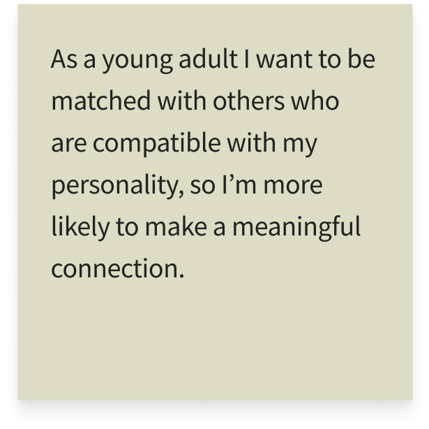 As a young adult I want to be matched with others who are compatible with my personality, so I’m more likely to make a meaningful connection.
