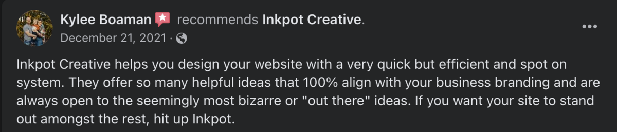 Review that says: Inkpot Creative helps you design your website with a very quick but efficient and spot on system. They offer so many helpful ideas that 100% align with your business branding and are always open to the seemingly most bizarre or "out there" ideas. If you want your site to stand out amongst the rest, hit up Inkpot.