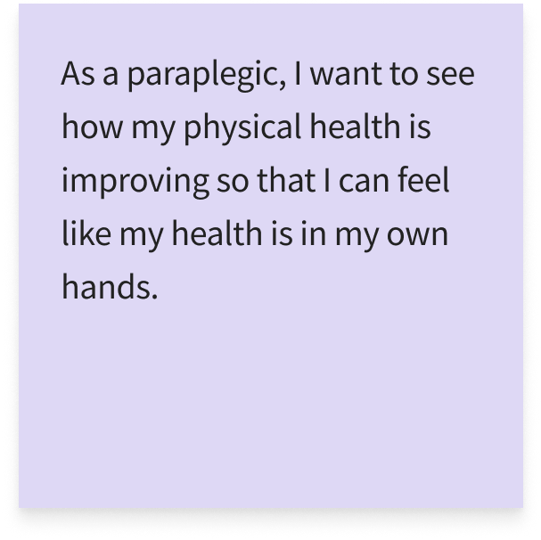 As a paraplegic, I want to see how my physical health is improving so that I can feel like my health is in my own hands.