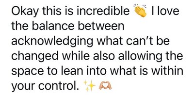 Okay this is incredible (clapping emoji) I love the balance between acknowledging what can't be changed while also allowing the space to lean into what is within your control. (sparkle emoji) (heart hands emoji)