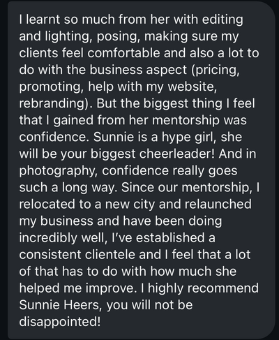 indie lane photography testimonial screenshot: I learned so much from her with editing and lighting, posing, making sure my clients feel comfortable and also a lot to do with the business aspect (pricing, promoting, help with my website, rebranding). But the biggest thing I feel that I gained from her mentorship was confidence. Sunnie is a hype girl, she will be your biggest cheerleader! And in photography, confidence really goes such a long way. Since our mentorship, I relocated to a new city and relaunched my business and have been doing incredibly well, I’ve established a consistent clientele and I feel that a lot of that has to do with how much she helped me improve. I highly recommend Sunnie Heers, you will not be disappointed!