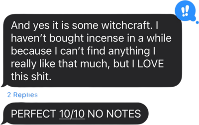 Text message bubble that reads "And yes it is some witchcraft. I haven't bought incense in a while because I can't find anything I really like that much, but I LOVE this shit," and the bubble has a exclamation reaction beside it. A second bubble underneath reads "PERFECT 10/10 NO NOTES"