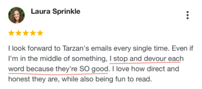 Screenshot of 5-star google testimonial from Laura Sprinkle, a curly haired white woman. It reads, “I look forward to Tarzan's emails every single time. Even if I'm in the middle of something, I stop and devour each word because they're SO good. I love how direct and honest they are, well also being fun to read.”