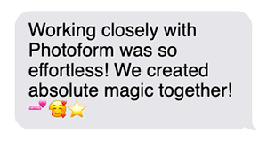 "Working closely with Photoform was so effortless! We created absolute magic together!