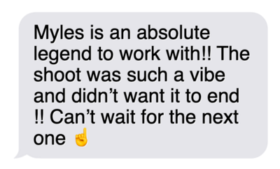 "Myles is an absolute legend to work with! The shoot was such a vibe and didn't want it to end!! Can't wait for the next one."