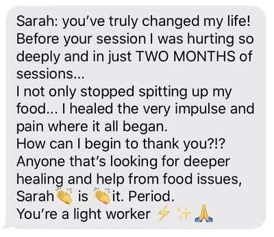 Text message that says, "Sarah, you've truly changed my life! Before your session I was hurting so deeply, and in just TWO MONTHS of sessions, I not only stopped spitting up my food...I healed the very impulse and pain where it all began. How can I begin the thank you?!? Anyone that's looking for deeper healing and help from food issues, Sarah. Is. It. Period. You're a light worker."