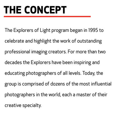THE CONCEPT  The Explorers of Light program began in 1995 to celebrate and highlight the work of outstanding professional imaging creators. For more than two decades the Explorers have been inspiring and educating photographers of all levels. Today, the group is comprised of dozens of the most influential photographers in the world, each a master of their creative specialty.