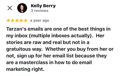 Kelly Berry says, "Tarzan's emails are one of the best things in my inbox (multiple inboxes actually).  Her stories are raw and real but not in a gratuitous way.  Whether you buy from her or not, sign up for her email list because they are a masterclass in how to do email marketing right."
