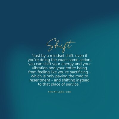 quote on turquoise background Just by a mindset shift, even if you're doing the exact same action, you can shift your energy and your vibration and your entire being from feeling like you're sacrificing -which is only paving the road to resentment - and shifting instead to that place of service.