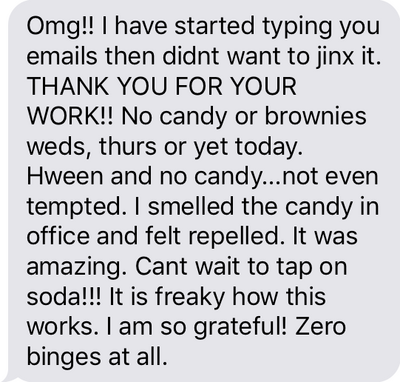 Text message that says, "THANK YOU FOR YOUR WORK!! No candy or brownies Wednesday, Thursday or yet today. Halloween and no candy...not even tempted. I smelled the candy in the office and felt repelled. It was amazing. Can't wait to tap on soda!!! It is freaky how this works. I am so grateful! Zero binges at all."