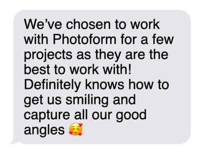 "We've chosen to work with Photoform for a few projects as they are the best to work with! Definitely knows how to get us smiling and capture all our good angles.