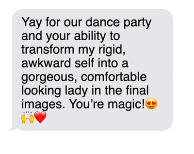 "Yay for our dance party and your ability to transform my rigid, awkward self into a gorgeous, comfortable looking lady in the final images.  You're magic!"
