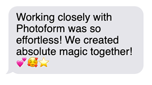"Working closely with Photoform was so effortless! We created absolute magic together!"