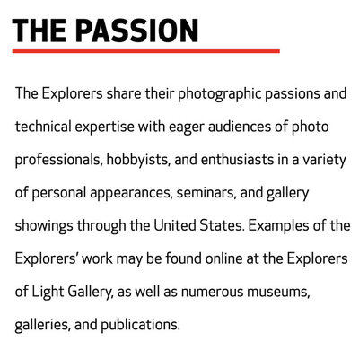 THE PASSION  The Explorers share their photographic passions and technical expertise with eager audiences of photo professionals, hobbyists, and enthusiasts in a variety of personal appearances, seminars, and gallery showings through the United States. Examples of the Explorers’ work may be found online at the Explorers of Light Gallery, as well as numerous museums, galleries, and publications.