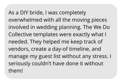 As a DIY bride, I was completely overwhelmed with all the moving pieces involved in wedding planning. The We Do Collective templates were exactly what I needed. They helped me keep track of vendors, create a day-of timeline, and manage my guest list without any stress. I seriously couldn’t have done it without them!