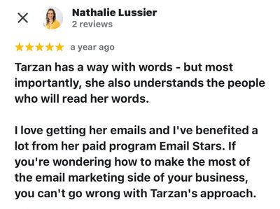 Nathalie Lussier says, "Tarzan has a way with words - but most importantly, she also understands the people who will read her words.  I love getting her emails and I've benefited a lot from her paid program Email Stars. If you're wondering how to make the most of the email marketing side of your business, you can't go wrong with Tarzan's approach."