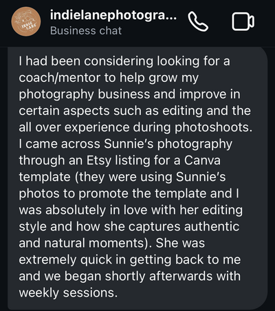 indie lane photography testimonial screenshot: I had been considering looking for a coach/mentor to help grow my photography business and improve in certain aspects such as editing and the all over experience during photoshoots. I came across Sunnie’s photography through an Etsy listing for a Canva template (they were using Sunnie’s photos to promote the template and I was absolutely in love with her editing style and how she captures authentic and natural moments). She was extremely quick in getting back to me and we began shortly afterwards with weekly sessions.