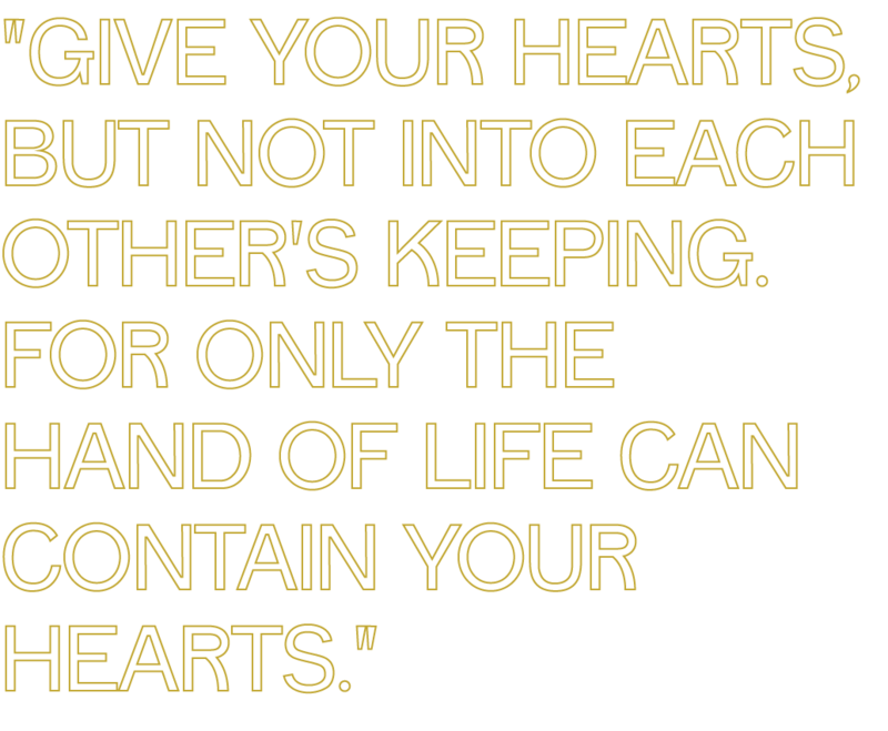 give your hearts but not into each others keeping, for only the hand of life can contain your hearts