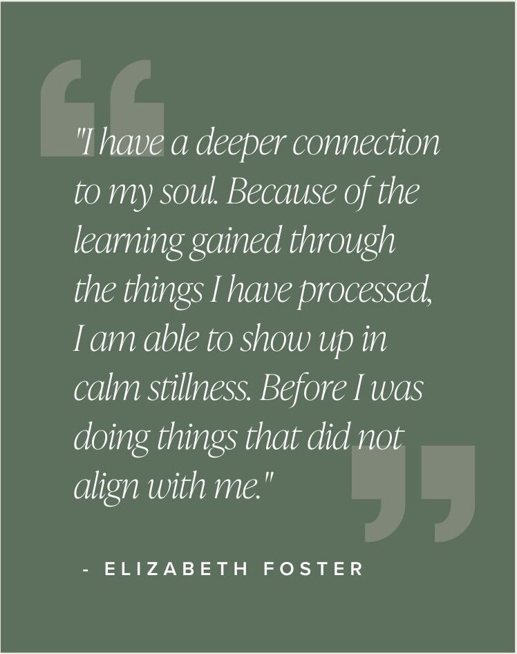 "I have a deeper connection to my soul. Because of the learning gained through the things I have processed, I am able to show up in calm stillness. Before I was doing things that did not align with me." - Elizabeth Foster