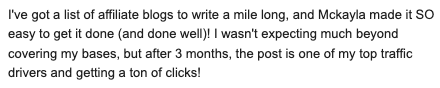 I've got a list of affiliate blogs to write a mile long, and Mckayla made it SO easy to get it done (and done well)! I wasn't expecting much beyond covering my bases, but after 3 months, the post is one of my top traffic drivers and getting a ton of clicks!