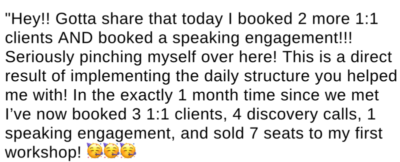 Hey!! Gotta share that today I booked two more 1:1 clients AND booked a speaking engagement!!! Seriously pinching myself over here! This is a direct result of implementing the daily structure you helped me with! In exactly one month's time since we met, I've not booked three 1:1 clients, 4 discovery calls, 1 speaking engagement, and sold 7 seats to my first workshop!