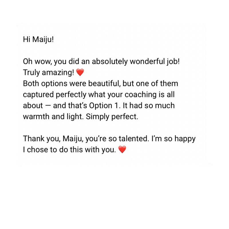 testimonial: Hi Maiju!

Oh wow, you did an absolutely wonderful job! Truly amazing! ❤️
Both options were beautiful, but one of them captured perfectly what your coaching is all about — and that’s Option 1. It had so much warmth and light. Simply perfect.

Thank you, Maiju, you’re so talented. I’m so happy I chose to do this with you. ❤️