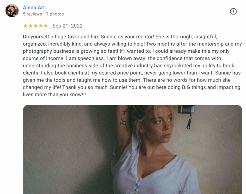 Alena testimonial screenshot: Do yourself a huge favor and hire Sunnie as your mentor! She is thorough, insightful, organized, incredibly kind, and always willing to help! Two months after the mentorship and my photography business is growing so fast! If I wanted to, I could already make this my only source of income. I am speechless. I am blown away! the confidence that comes with understanding the business side of the creative industry has skyrocketed my ability to book clients. I also book clients at my desired price point, never going lower than I want. Sunnie has given me the tools and taught me how to use them. There are no words for how much she changed my life! Thank you so much, Sunnie! You are out here doing BIG things and impacting lives more than you know!!!”
Alena, FAWL Studio
