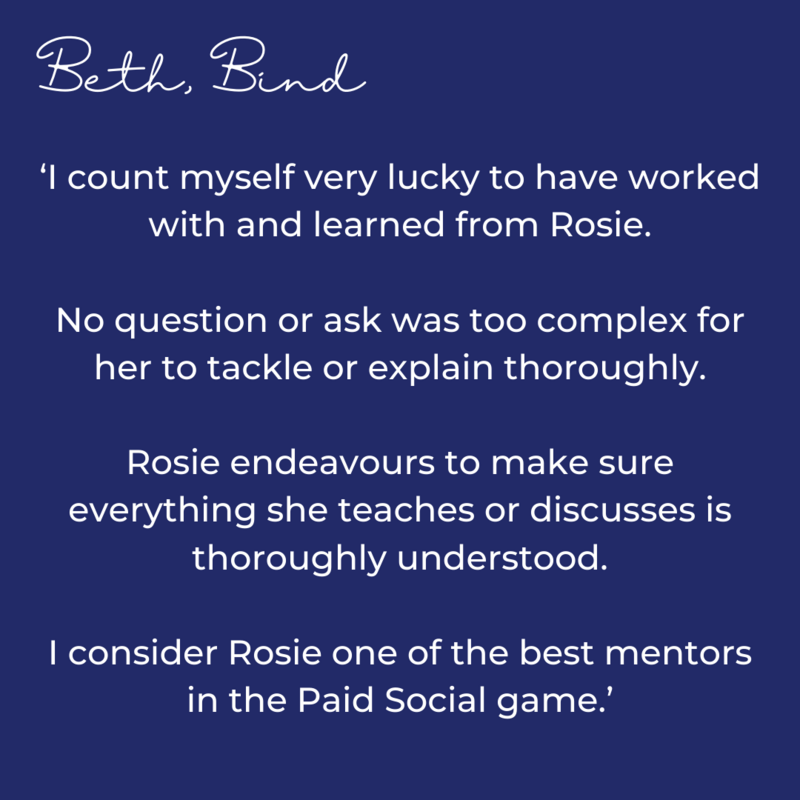 I count myself very lucky to have worked with and learned from Rosie. No question or ask was too complex for her to tackle or explain thoroughly. Rosie endeavours to make sure everything she teach