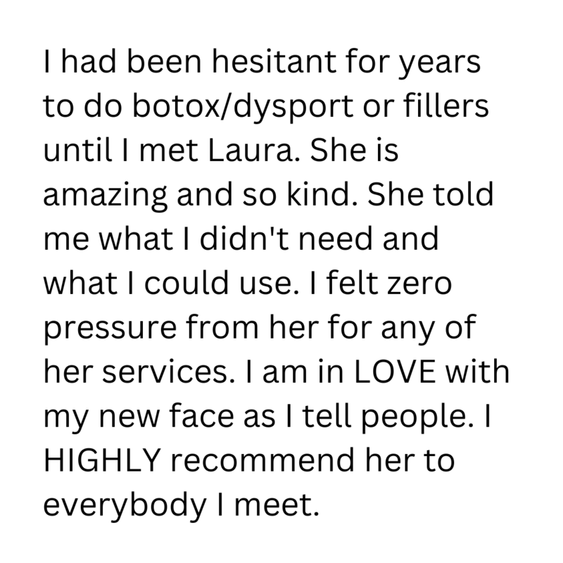 Leave a review I had been hesitant for years to do botoxdysport or fillers until I met Laura. She is amazing and so kind. She told me what I didn't need and what I could use. I felt zero pressure 
