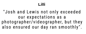 "Josh and Lewis not only exceeded our expectations as a photographer/videographer, but they also ensured our day ran smoothly".
