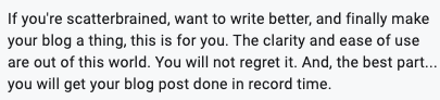 If you're scatterbrained, want to write better, and finally make

your blog a thing, this is for you. The clarity and ease of use

are out of this world. You will not regret it. And, the best part...

you will get your blog post done in record time.