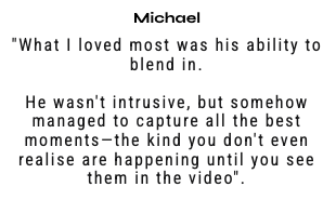 "What I loved most was his ability to blend in.  He wasn't intrusive, but somehow managed to capture all the best moments—the kind you don't even realise are happening until you see them in the video".
