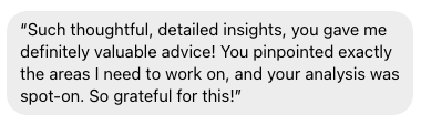 Such thoughtful, detailed insights, you gave me definitely valuable advice! You pinpointed exactly the areas I need to work on and your analysis was spot-on! so grateful for this!