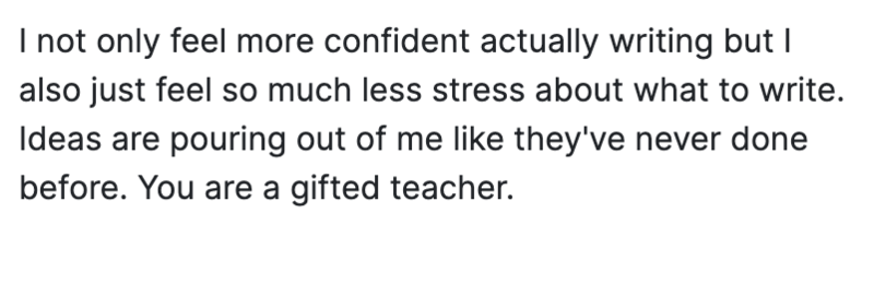 I feel more confident with my writing, and less stressed about what to write. Ideas are pouring out of me.