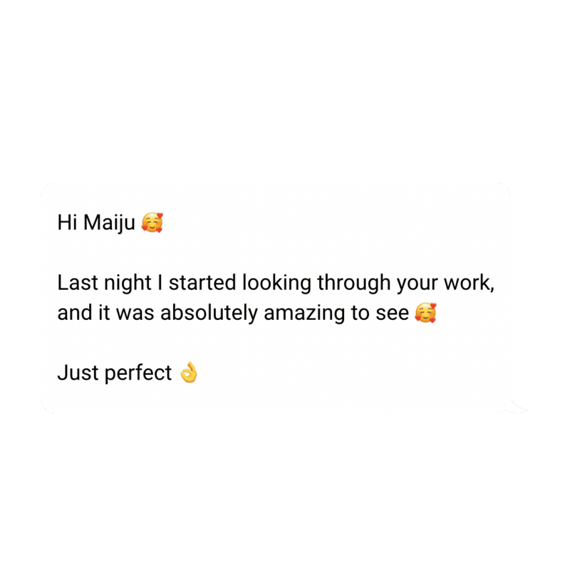 testimonial: Hi Maiju 🥰

Last night I started looking through your work, and it was absolutely amazing to see 🥰

Just perfect 👌